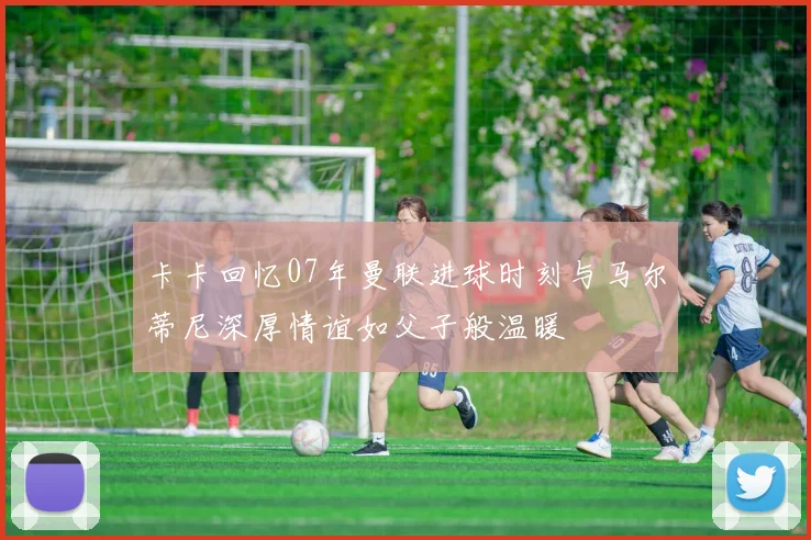 卡卡回忆07年曼联进球时刻与马尔蒂尼深厚情谊如父子般温暖