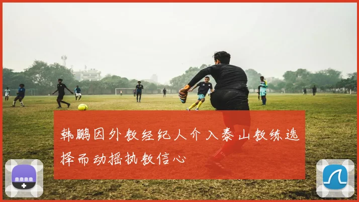 韩鹏因外教经纪人介入泰山教练选择而动摇执教信心
