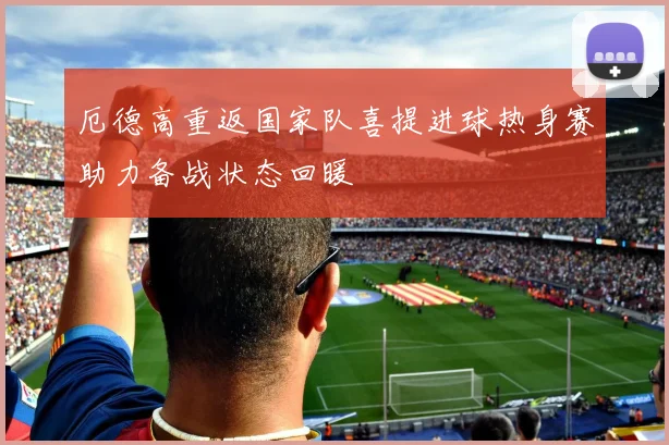 厄德高重返国家队喜提进球热身赛助力备战状态回暖