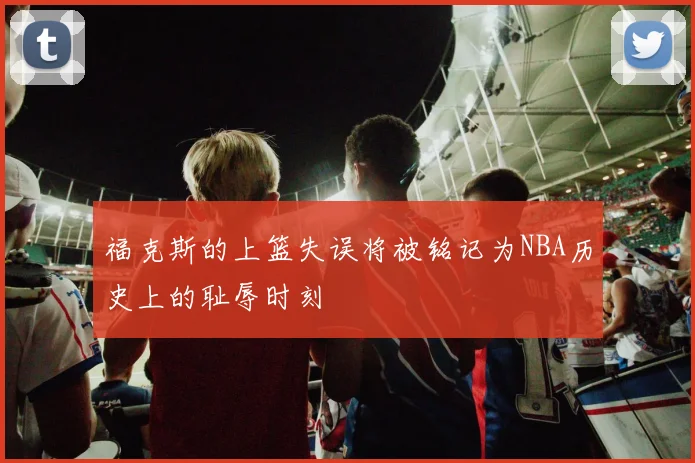 福克斯的上篮失误将被铭记为NBA历史上的耻辱时刻