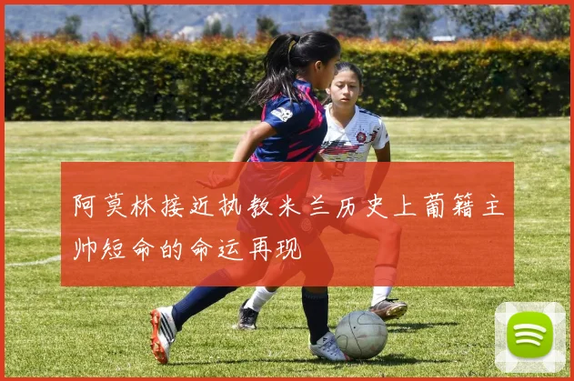 阿莫林接近执教米兰历史上葡籍主帅短命的命运再现