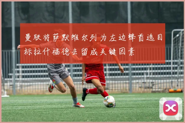 曼联将萨默维尔列为左边锋首选目标拉什福德去留成关键因素