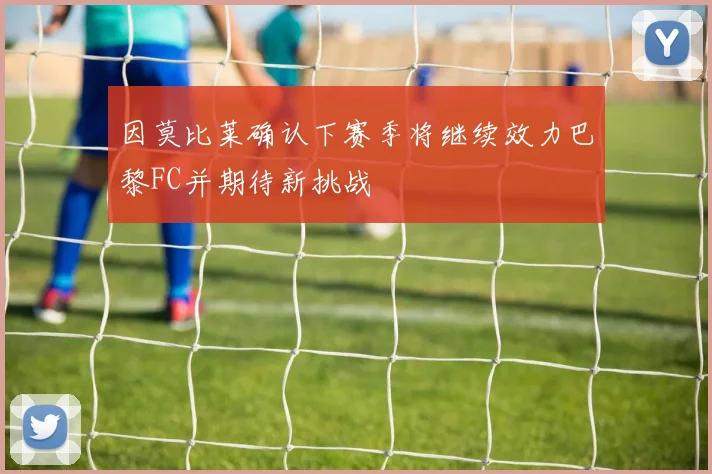 因莫比莱确认下赛季将继续效力巴黎FC并期待新挑战