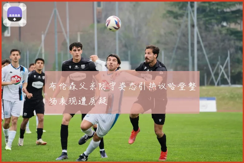 布伦森父亲防守姿态引热议哈登整场表现遭质疑