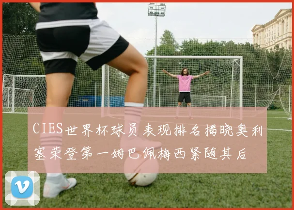 CIES世界杯球员表现排名揭晓奥利塞荣登第一姆巴佩梅西紧随其后