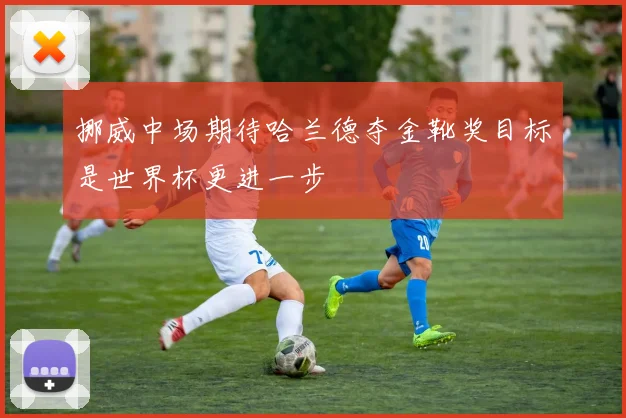 挪威中场期待哈兰德夺金靴奖目标是世界杯更进一步