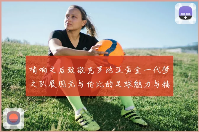 哨响之后致敬克罗地亚黄金一代梦之队展现无与伦比的足球魅力与精神