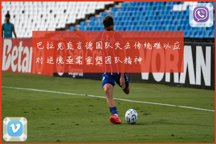 巴拉克直言德国队失去传统难以应对逆境亟需重塑团队精神