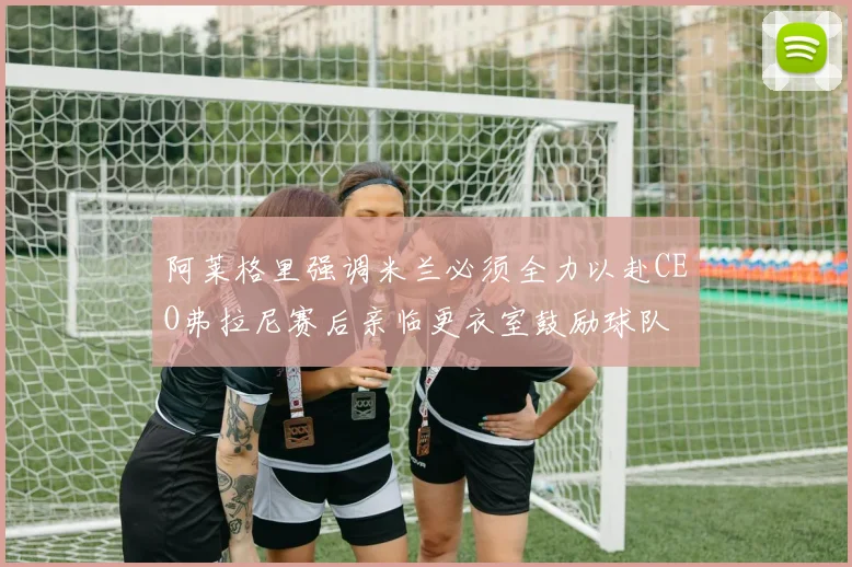 阿莱格里强调米兰必须全力以赴CEO弗拉尼赛后亲临更衣室鼓励球队