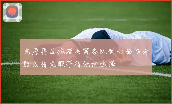 老詹再度拖延决策各队耐心面临考验或将无暇等待他的选择