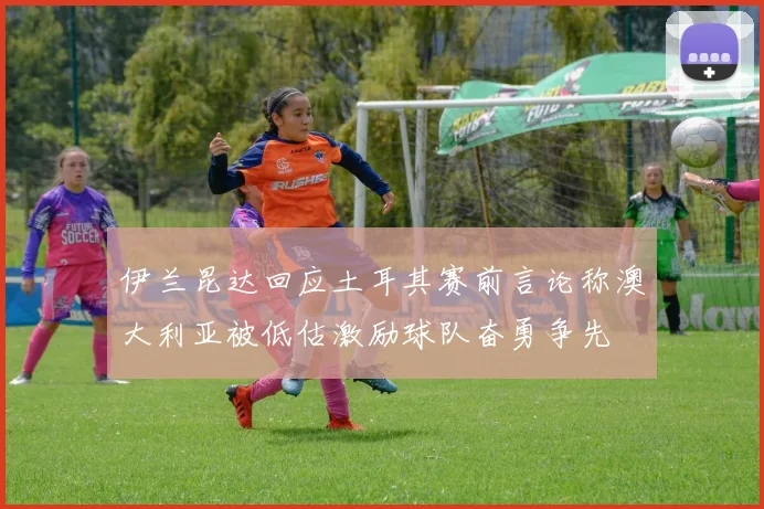 伊兰昆达回应土耳其赛前言论称澳大利亚被低估激励球队奋勇争先