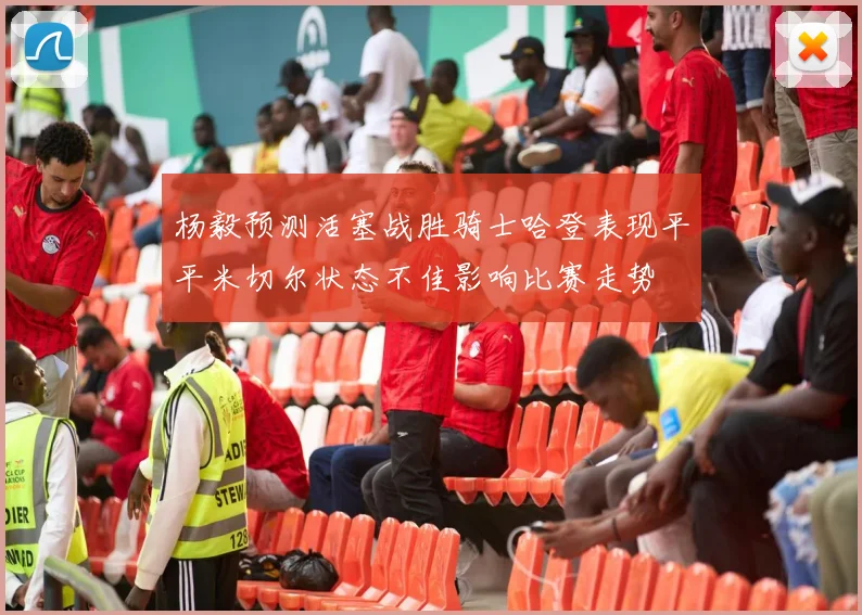 杨毅预测活塞战胜骑士哈登表现平平米切尔状态不佳影响比赛走势