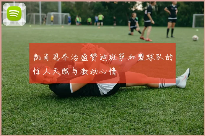 凯肖恩乔治盛赞迪班萨加盟球队的惊人天赋与激动心情