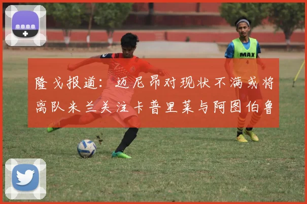 隆戈报道：迈尼昂对现状不满或将离队米兰关注卡普里莱与阿图伯鲁转会动态
