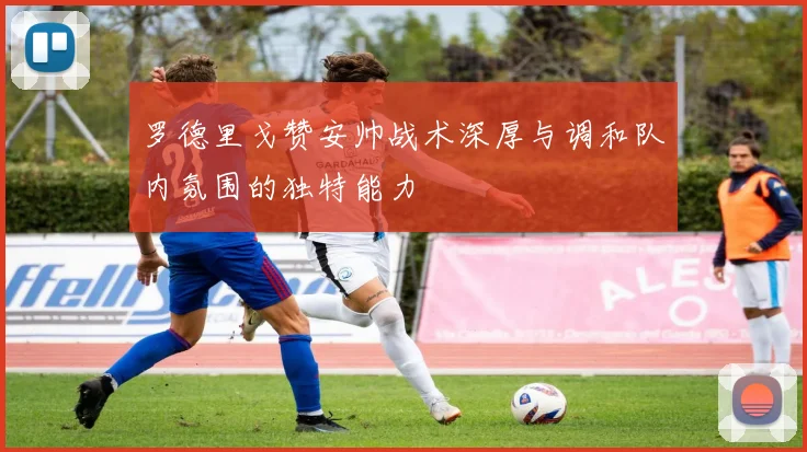 罗德里戈赞安帅战术深厚与调和队内氛围的独特能力