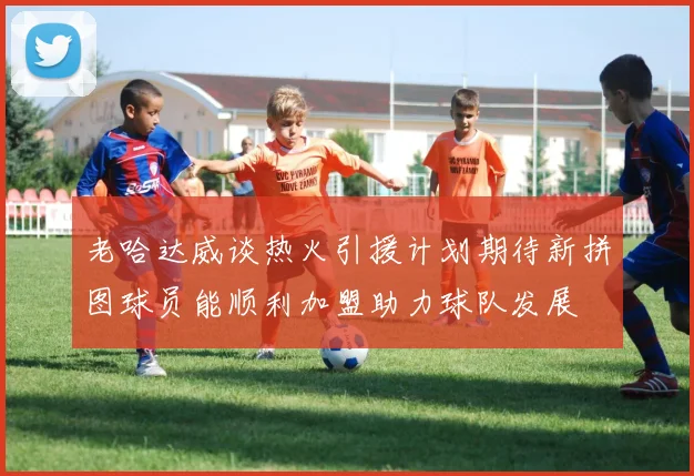 老哈达威谈热火引援计划期待新拼图球员能顺利加盟助力球队发展