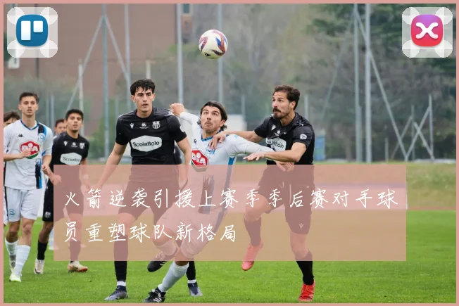 火箭逆袭引援上赛季季后赛对手球员重塑球队新格局