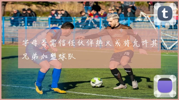 字母哥需信任伙伴热火或将允许其兄弟加盟球队