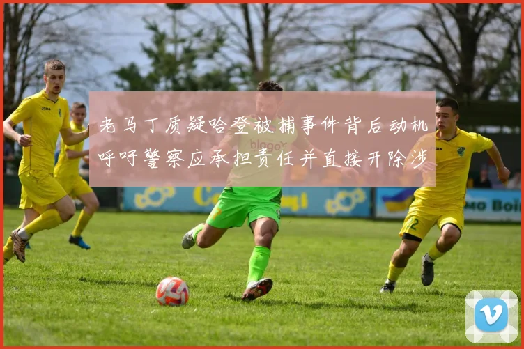 老马丁质疑哈登被捕事件背后动机呼吁警察应承担责任并直接开除涉事人员