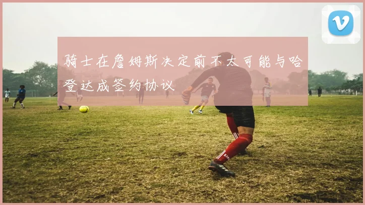 骑士在詹姆斯决定前不太可能与哈登达成签约协议