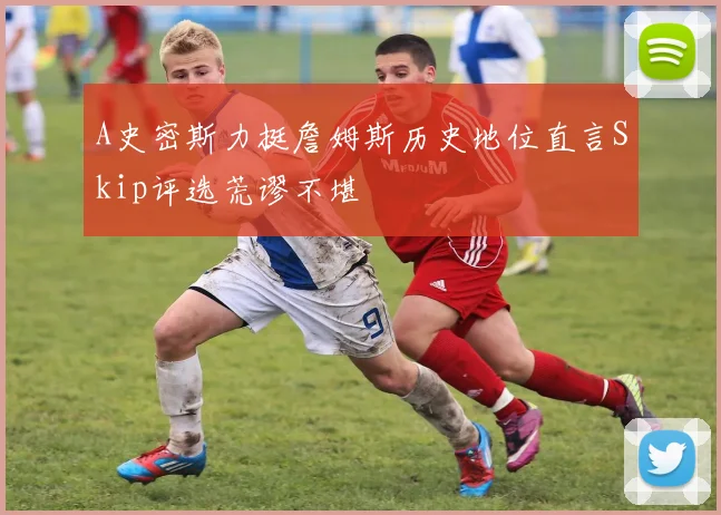 A史密斯力挺詹姆斯历史地位直言Skip评选荒谬不堪