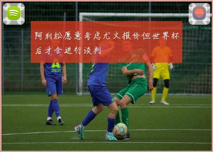 阿利松愿意考虑尤文报价但世界杯后才会进行谈判