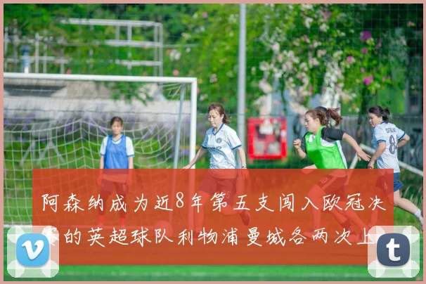 阿森纳成为近8年第五支闯入欧冠决赛的英超球队利物浦曼城各两次上演辉煌
