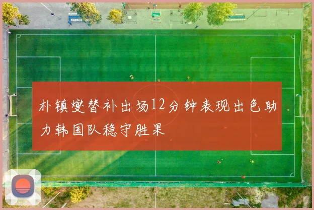 朴镇燮替补出场12分钟表现出色助力韩国队稳守胜果