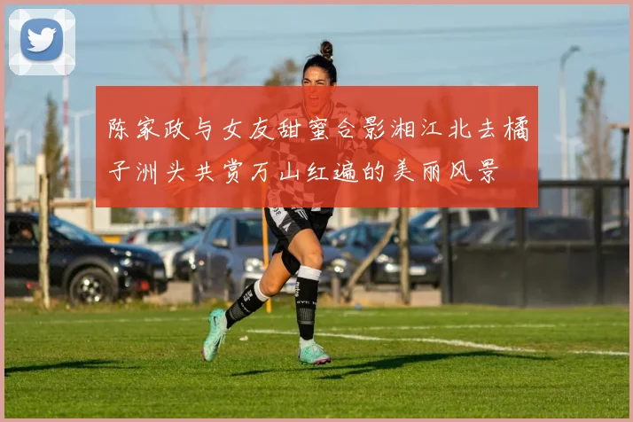 陈家政与女友甜蜜合影湘江北去橘子洲头共赏万山红遍的美丽风景