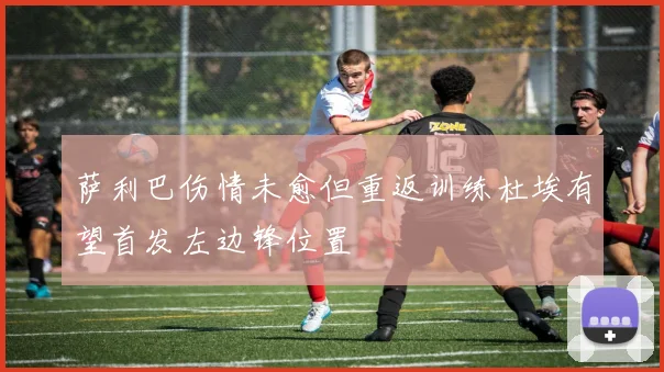 萨利巴伤情未愈但重返训练杜埃有望首发左边锋位置