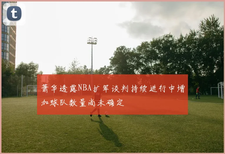 萧华透露NBA扩军谈判持续进行中增加球队数量尚未确定
