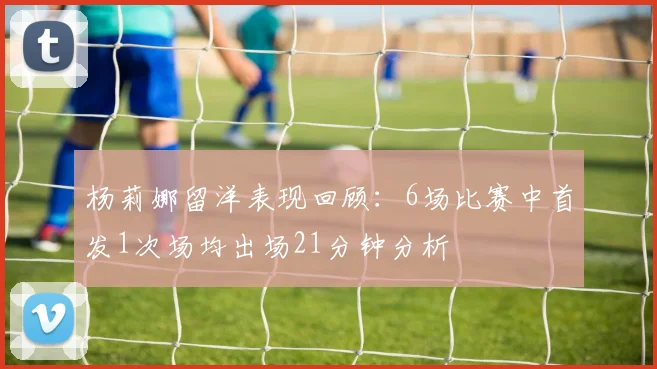 杨莉娜留洋表现回顾：6场比赛中首发1次场均出场21分钟分析