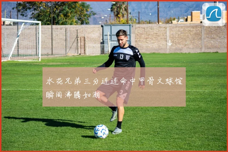 水花兄弟三分连连命中甲骨文球馆瞬间沸腾如潮