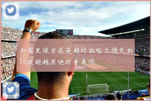 加布里埃尔在英超对抗哈兰德失利16次超越其他对手表现