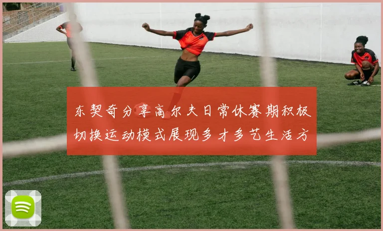 东契奇分享高尔夫日常休赛期积极切换运动模式展现多才多艺生活方式