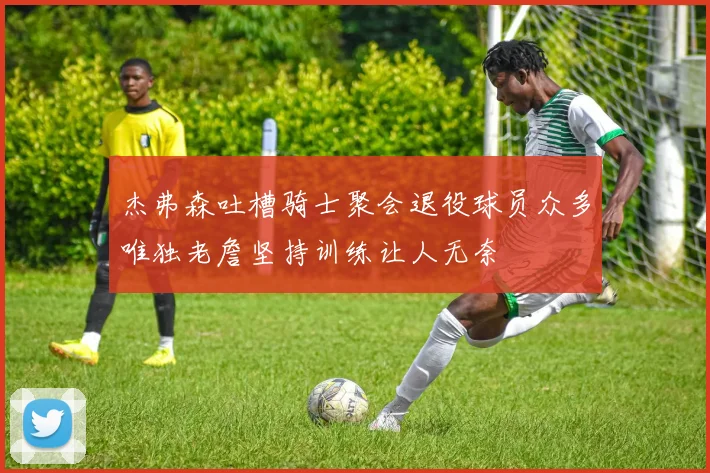 杰弗森吐槽骑士聚会退役球员众多唯独老詹坚持训练让人无奈